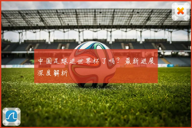 中国足球进世界杯了吗？最新进展深度解析