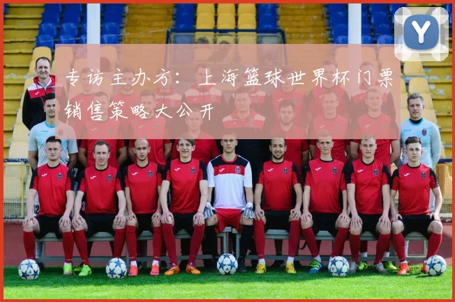 专访主办方:上海篮球世界杯门票销售策略大公开