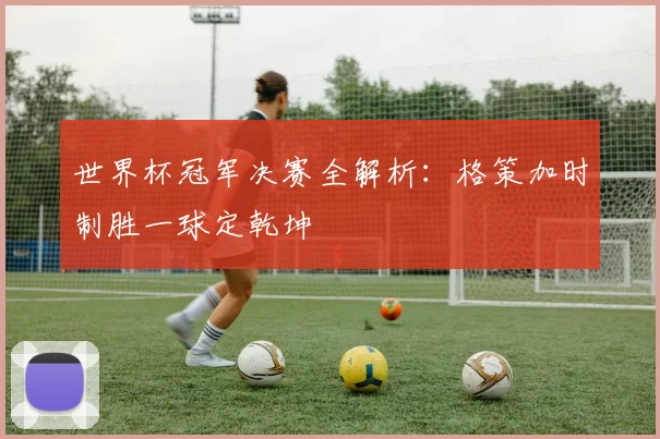 世界杯冠军决赛全解析：格策加时制胜一球定乾坤
