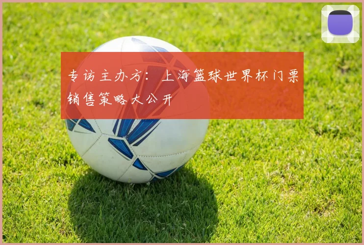 专访主办方:上海篮球世界杯门票销售策略大公开