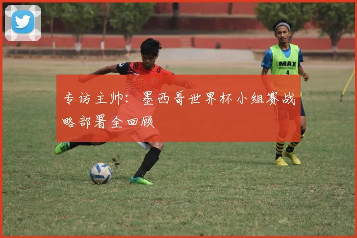 专访主帅:墨西哥世界杯小组赛战略部署全回顾