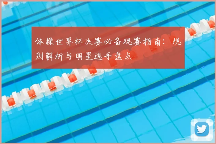 体操世界杯决赛必备观赛指南:规则解析与明星选手盘点