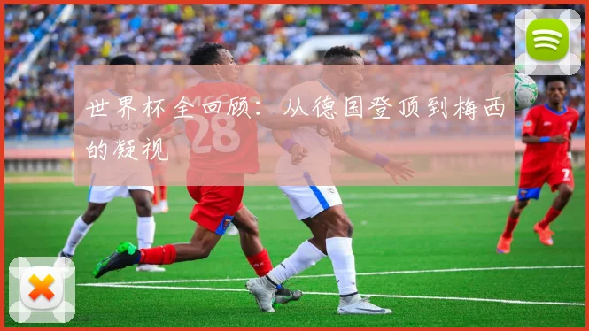 世界杯全回顾：从德国登顶到梅西的凝视
