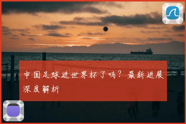 中国足球进世界杯了吗？最新进展深度解析