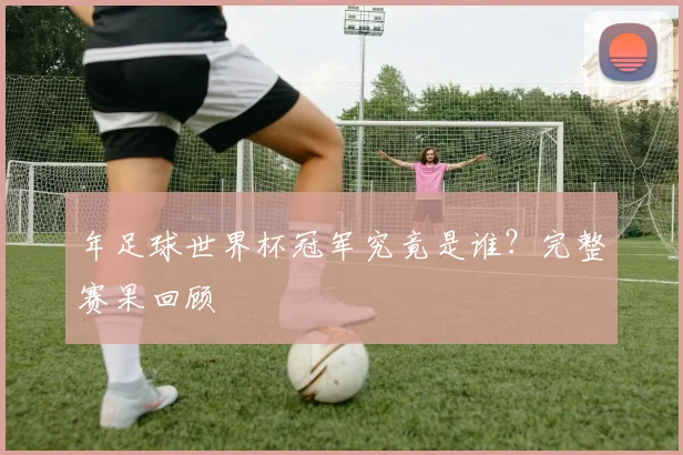 年足球世界杯冠军究竟是谁？完整赛果回顾