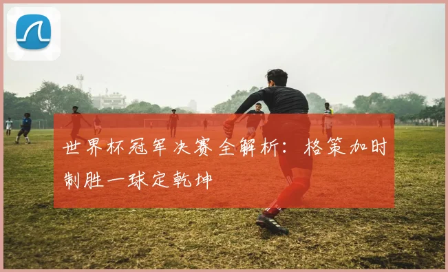世界杯冠军决赛全解析：格策加时制胜一球定乾坤