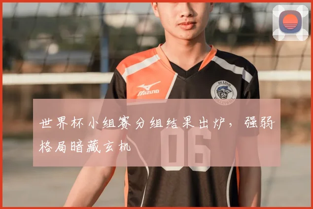 世界杯小组赛分组结果出炉，强弱格局暗藏玄机