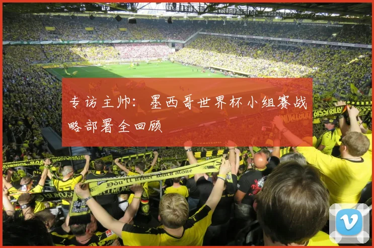 专访主帅:墨西哥世界杯小组赛战略部署全回顾