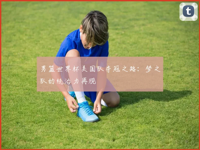 男篮世界杯美国队夺冠之路:梦之队的统治力再现