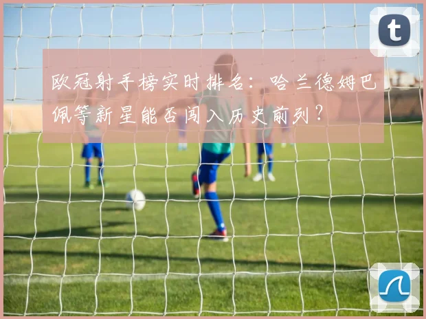 欧冠射手榜实时排名：哈兰德姆巴佩等新星能否闯入历史前列？