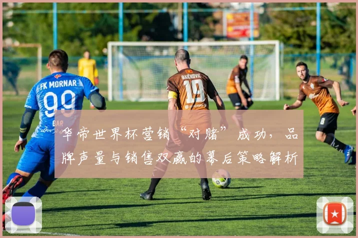 华帝世界杯营销“对赌”成功，品牌声量与销售双赢的幕后策略解析