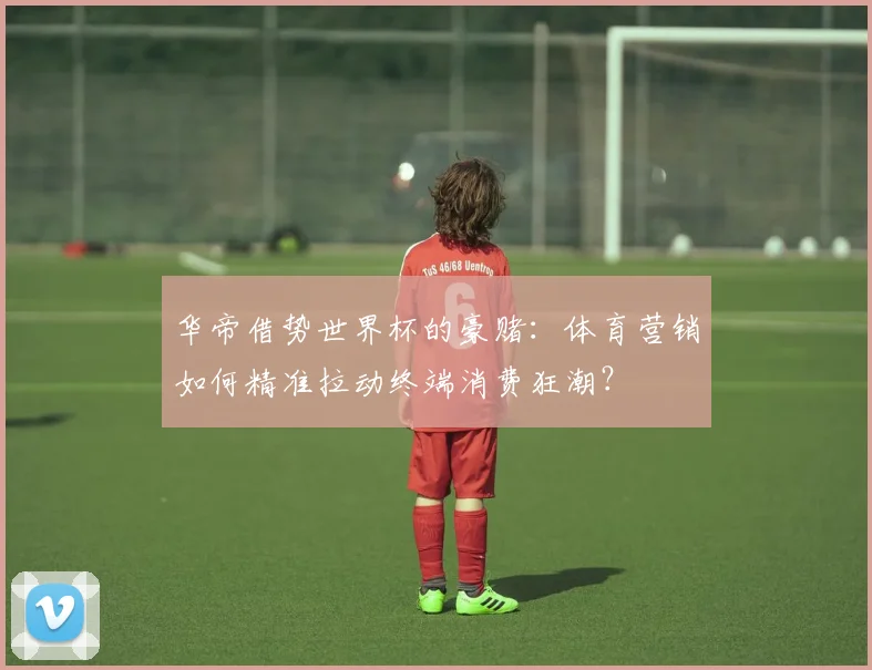 华帝借势世界杯的豪赌：体育营销如何精准拉动终端消费狂潮？