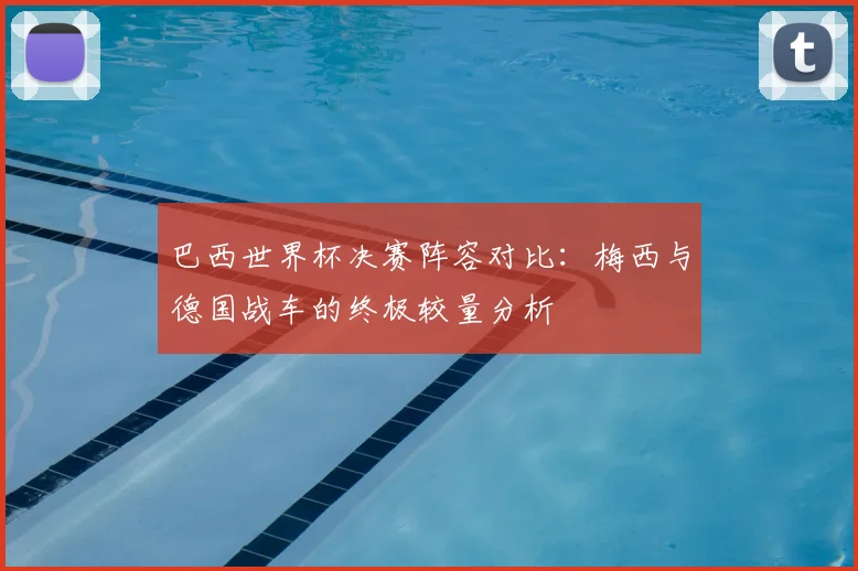 巴西世界杯决赛阵容对比：梅西与德国战车的终极较量分析