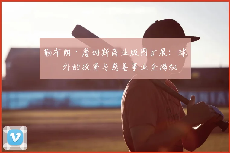 勒布朗·詹姆斯商业版图扩展：球场外的投资与慈善事业全揭秘