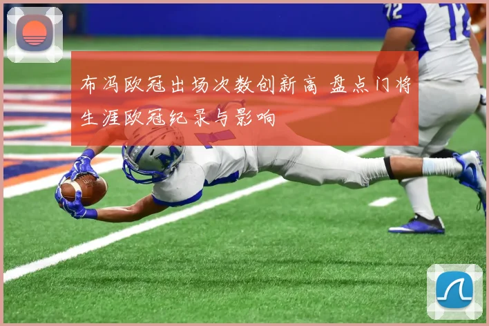 布冯欧冠出场次数创新高 盘点门将生涯欧冠纪录与影响