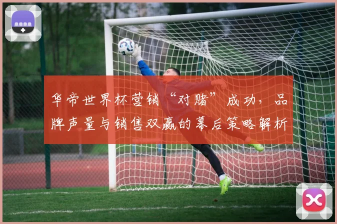 华帝世界杯营销“对赌”成功，品牌声量与销售双赢的幕后策略解析