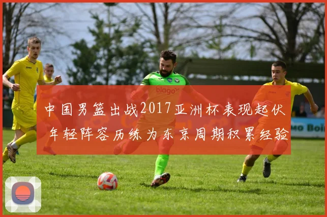 中国男篮出战2017亚洲杯表现起伏 年轻阵容历练为东京周期积累经验
