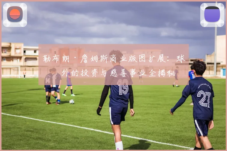 勒布朗·詹姆斯商业版图扩展：球场外的投资与慈善事业全揭秘