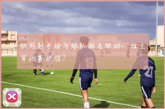 欧冠射手榜与球队排名联动，谁主宰比赛进程？