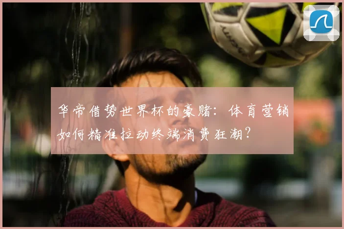 华帝借势世界杯的豪赌：体育营销如何精准拉动终端消费狂潮？